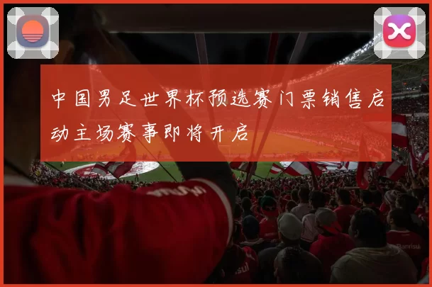 中国男足世界杯预选赛门票销售启动主场赛事即将开启