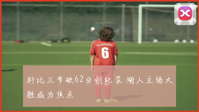 科比三节砍62分创纪录 湖人主场大胜成为焦点