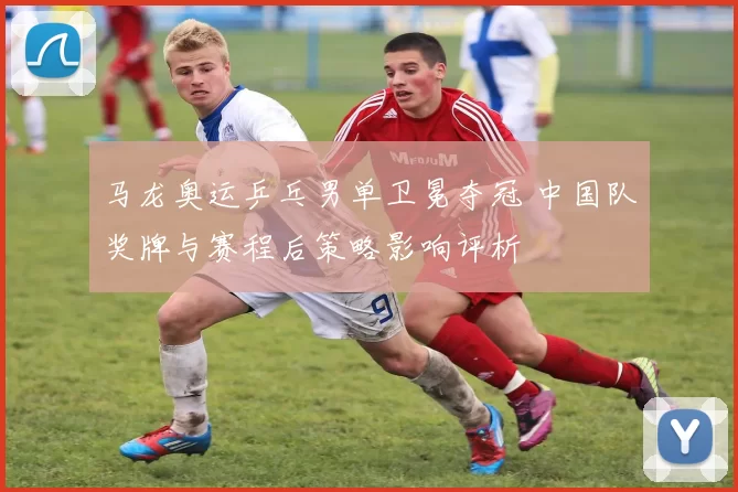 马龙奥运乒乓男单卫冕夺冠 中国队奖牌与赛程后策略影响评析