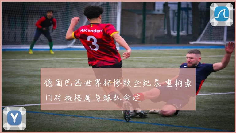 德国巴西世界杯惨败全纪录 重构豪门对抗格局与球队命运