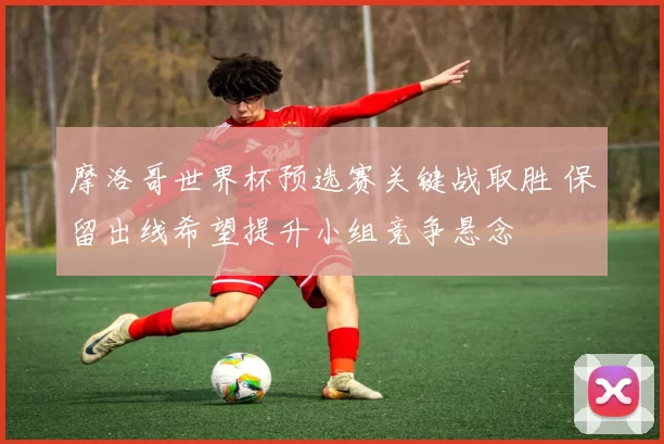 摩洛哥世界杯预选赛关键战取胜 保留出线希望提升小组竞争悬念