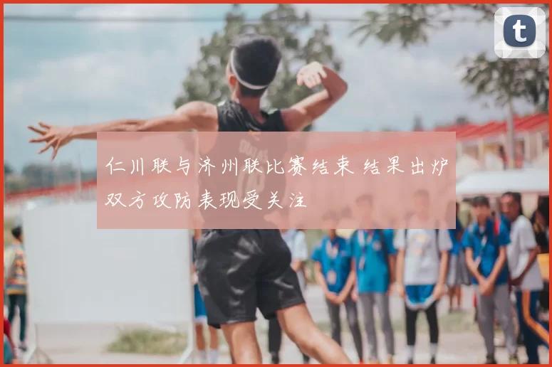 仁川联与济州联比赛结束 结果出炉双方攻防表现受关注