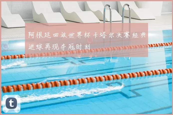 阿根廷回放世界杯卡塔尔决赛经典进球再现夺冠时刻