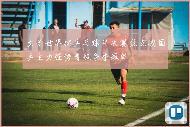 女子世界杯乒乓球半决赛焦点战国乒主力强势晋级争夺冠军