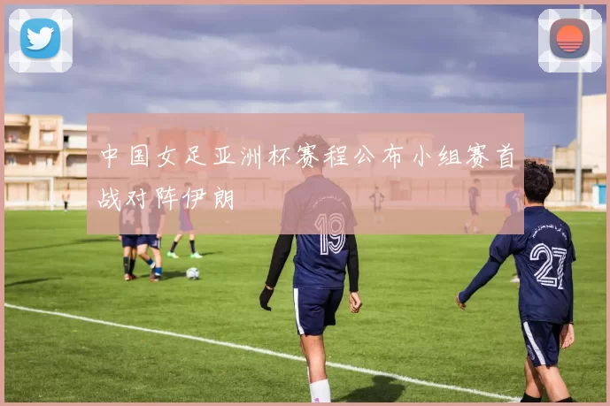 中国女足亚洲杯赛程公布小组赛首战对阵伊朗