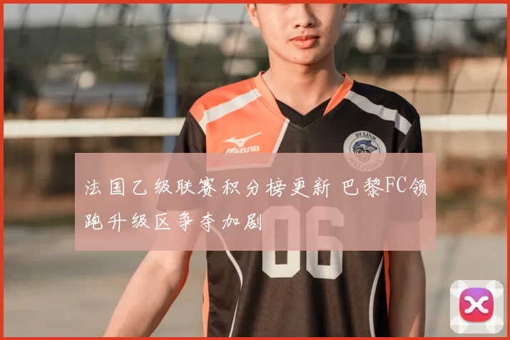 法国乙级联赛积分榜更新 巴黎FC领跑升级区争夺加剧