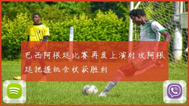 巴西阿根廷比赛再度上演对攻阿根廷把握机会收获胜利
