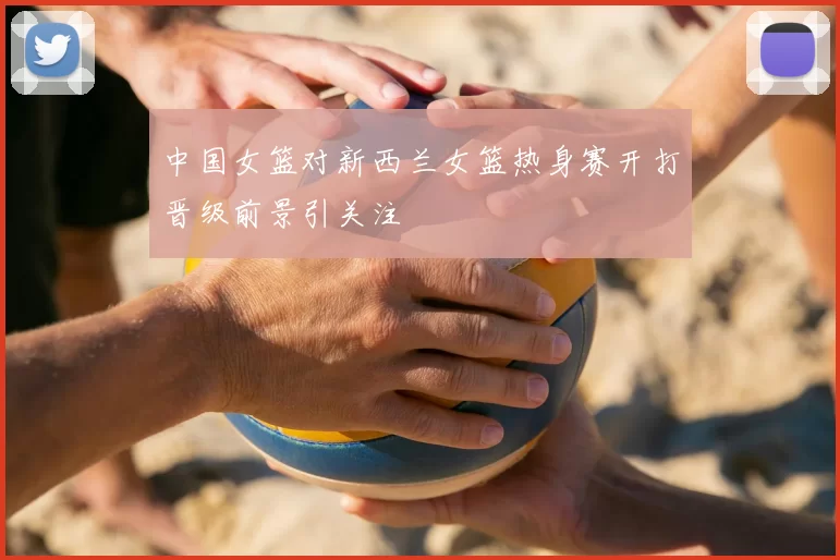 中国女篮对新西兰女篮热身赛开打晋级前景引关注