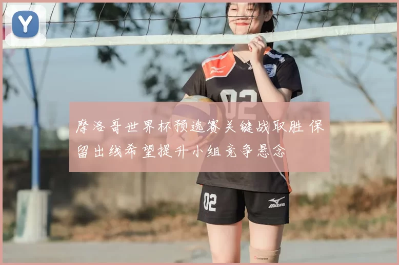 摩洛哥世界杯预选赛关键战取胜 保留出线希望提升小组竞争悬念