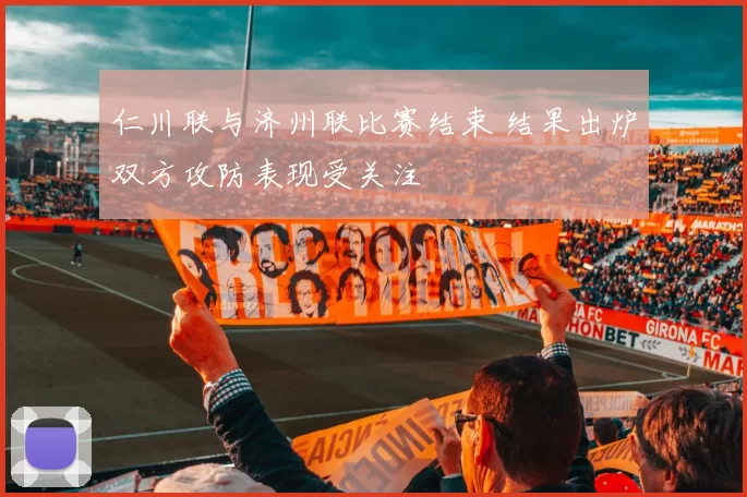 仁川联与济州联比赛结束 结果出炉双方攻防表现受关注