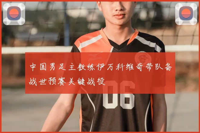 中国男足主教练伊万科维奇带队备战世预赛关键战役