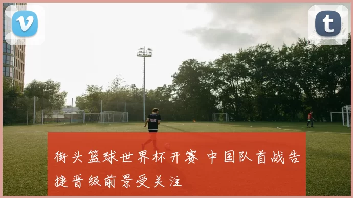 街头篮球世界杯开赛 中国队首战告捷晋级前景受关注