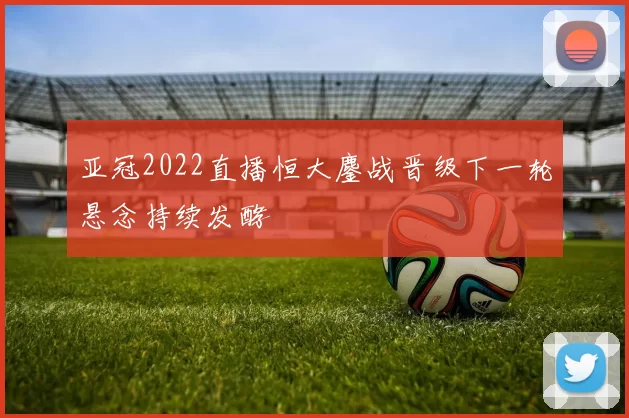 亚冠2022直播恒大鏖战晋级下一轮悬念持续发酵