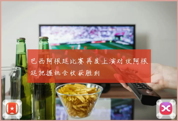 巴西阿根廷比赛再度上演对攻阿根廷把握机会收获胜利
