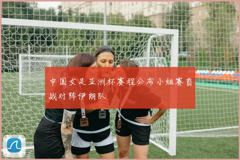 中国女足亚洲杯赛程公布小组赛首战对阵伊朗队