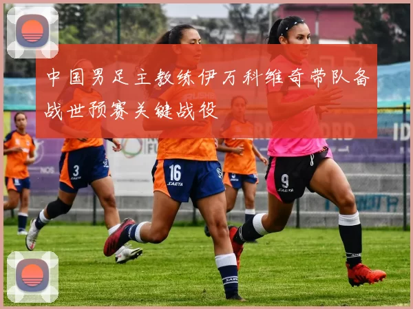 中国男足主教练伊万科维奇带队备战世预赛关键战役