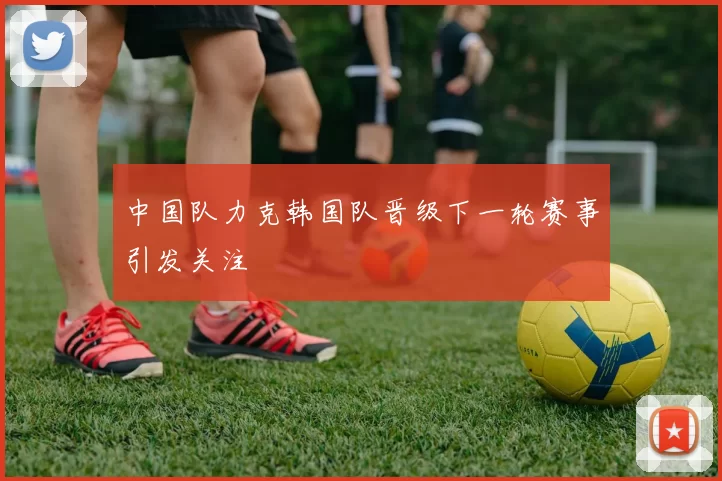 中国队力克韩国队晋级下一轮赛事引发关注