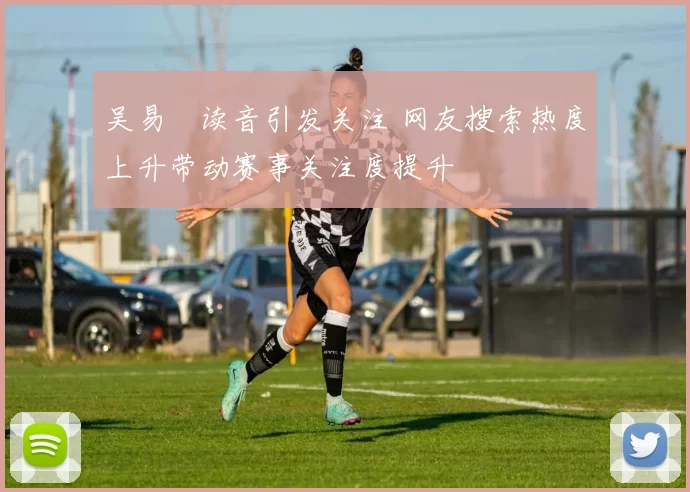 吴易昺读音引发关注 网友搜索热度上升带动赛事关注度提升