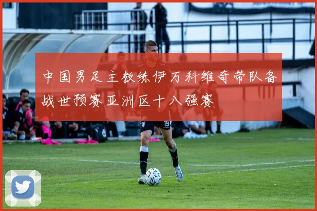 中国男足主教练伊万科维奇带队备战世预赛亚洲区十八强赛