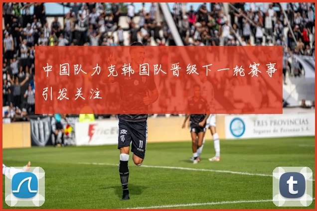 中国队力克韩国队晋级下一轮赛事引发关注