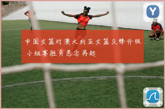中国女篮对澳大利亚女篮交锋升级 小组赛胜负悬念再起