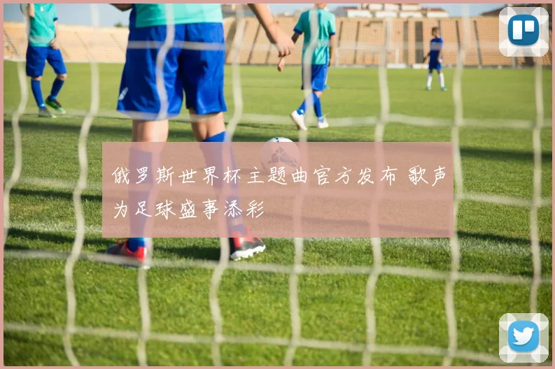 俄罗斯世界杯主题曲官方发布 歌声为足球盛事添彩