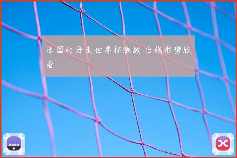 法国对丹麦世界杯激战 出线形势胶着