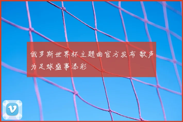 俄罗斯世界杯主题曲官方发布 歌声为足球盛事添彩