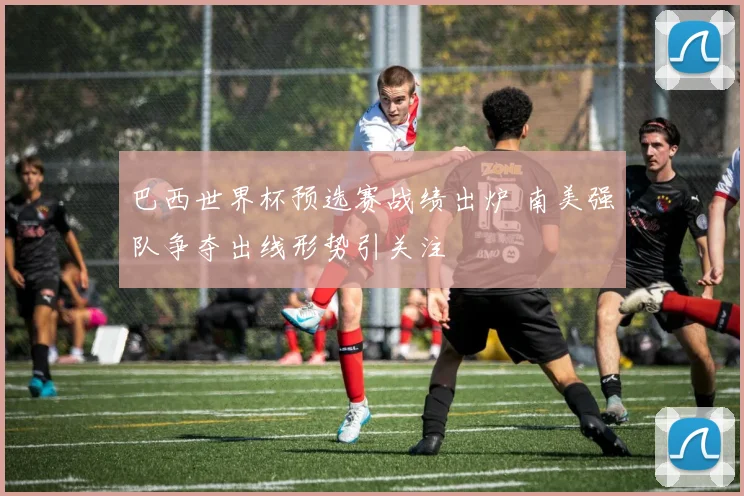 巴西世界杯预选赛战绩出炉 南美强队争夺出线形势引关注