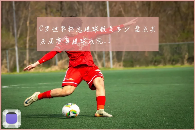 C罗世界杯总进球数是多少 盘点其历届赛事进球表现_1